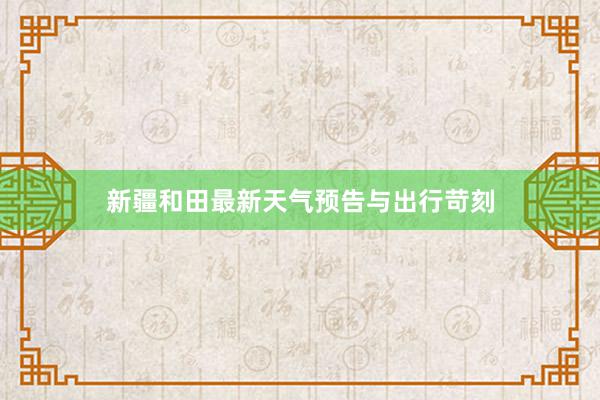 新疆和田最新天气预告与出行苛刻