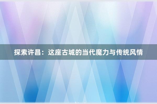 探索许昌：这座古城的当代魔力与传统风情